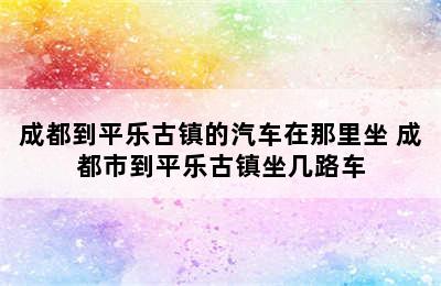 成都到平乐古镇的汽车在那里坐 成都市到平乐古镇坐几路车